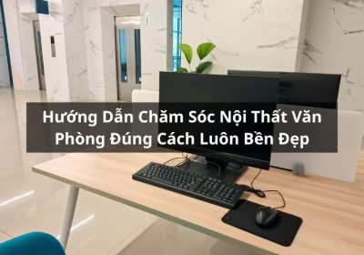 Hướng Dẫn Chăm Sóc Nội Thất Văn Phòng Đúng Cách Luôn Bền Đẹp
